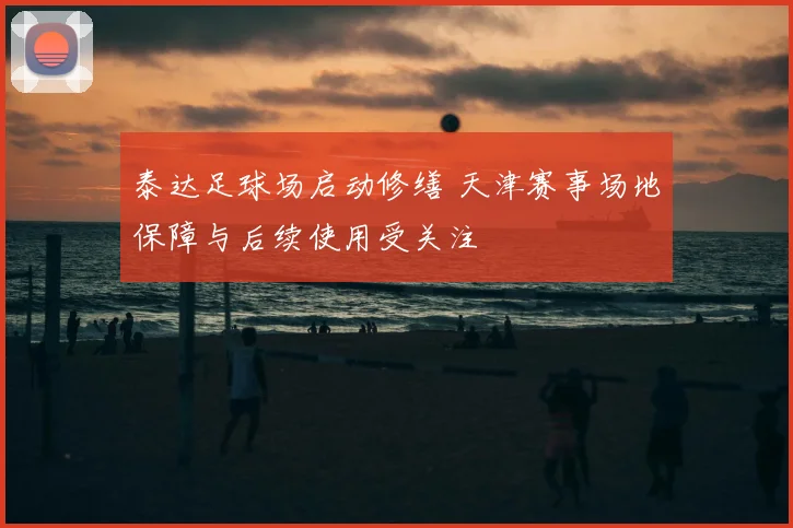 泰达足球场启动修缮 天津赛事场地保障与后续使用受关注