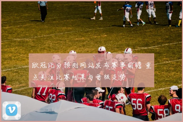 欧冠比分预测网站发布赛事前瞻 重点关注比赛结果与晋级走势