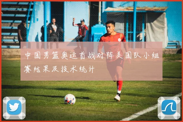 中国男篮奥运首战对阵美国队小组赛结果及技术统计
