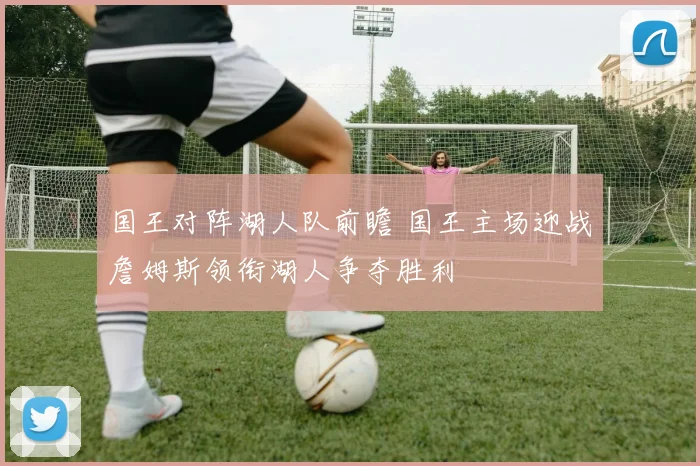 国王对阵湖人队前瞻 国王主场迎战詹姆斯领衔湖人争夺胜利
