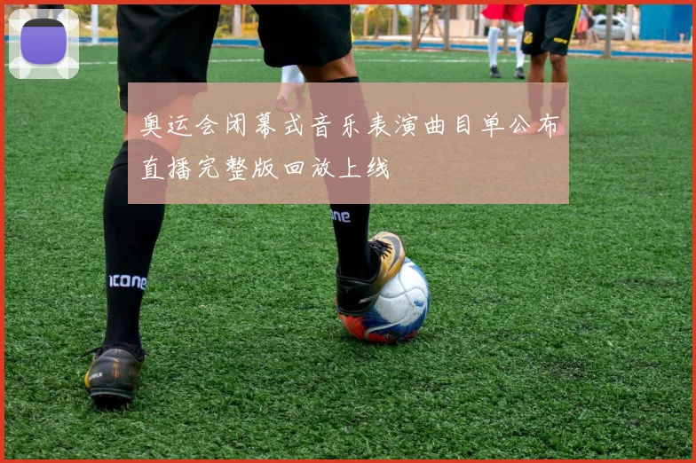 奥运会闭幕式音乐表演曲目单公布直播完整版回放上线