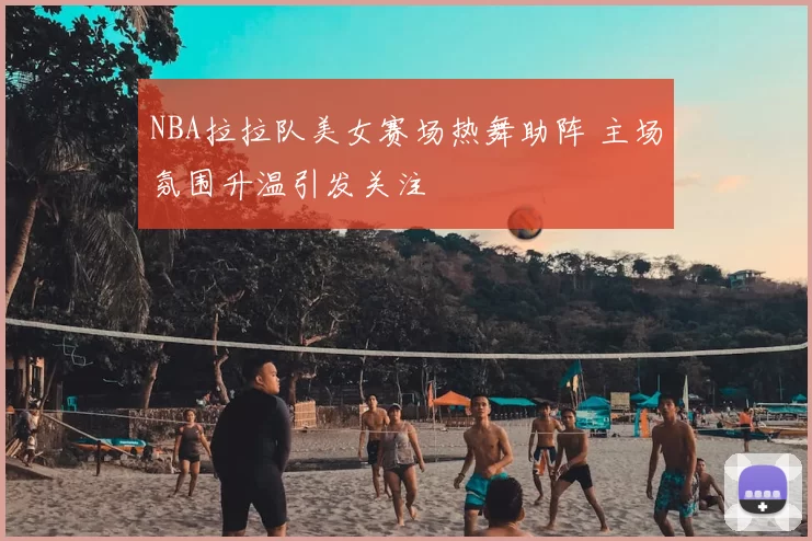 NBA拉拉队美女赛场热舞助阵 主场氛围升温引发关注
