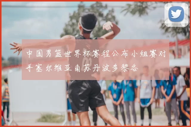 中国男篮世界杯赛程公布小组赛对手塞尔维亚南苏丹波多黎各