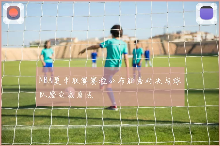 NBA夏季联赛赛程公布新秀对决与球队磨合成看点