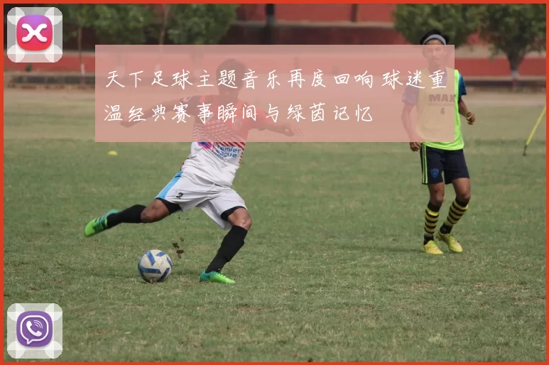 天下足球主题音乐再度回响 球迷重温经典赛事瞬间与绿茵记忆