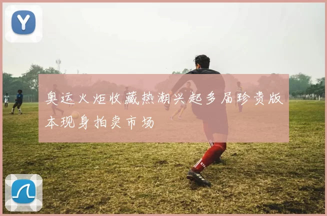 奥运火炬收藏热潮兴起多届珍贵版本现身拍卖市场