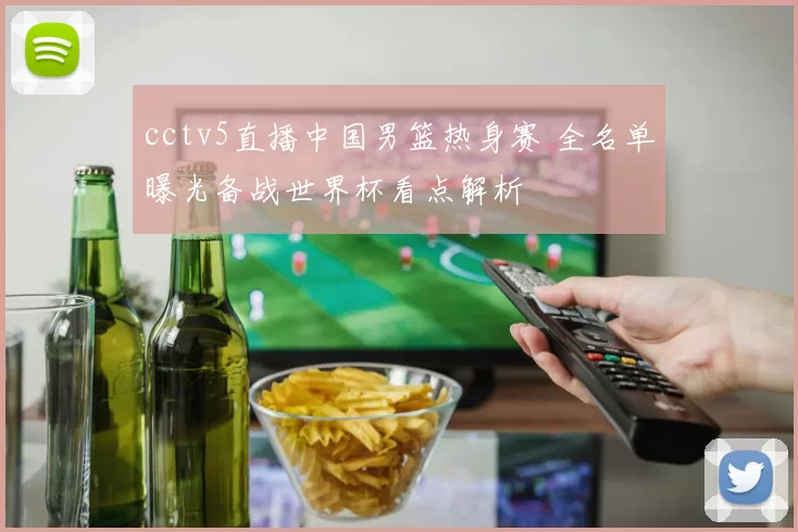 cctv5直播中国男篮热身赛 全名单曝光备战世界杯看点解析