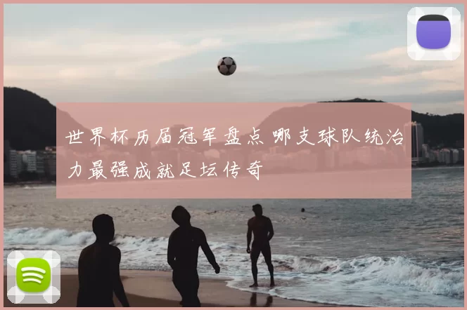 世界杯历届冠军盘点 哪支球队统治力最强成就足坛传奇