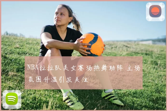 NBA拉拉队美女赛场热舞助阵 主场氛围升温引发关注