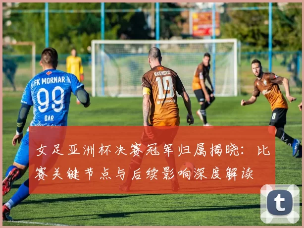 女足亚洲杯决赛冠军归属揭晓:比赛关键节点与后续影响深度解读