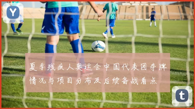 夏季残疾人奥运会中国代表团夺牌情况与项目分布及后续备战看点