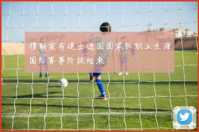 穆勒宣布退出德国国家队职业生涯国际赛事阶段结束