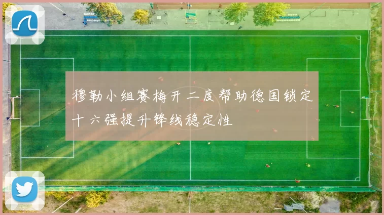 穆勒小组赛梅开二度帮助德国锁定十六强提升锋线稳定性