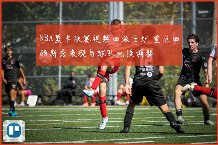 NBA夏季联赛视频回放出炉 重点回顾新秀表现与球队轮换调整