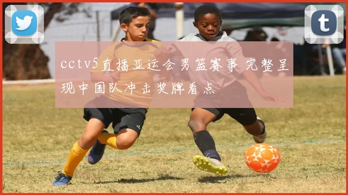 cctv5直播亚运会男篮赛事 完整呈现中国队冲击奖牌看点