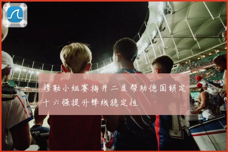 穆勒小组赛梅开二度帮助德国锁定十六强提升锋线稳定性