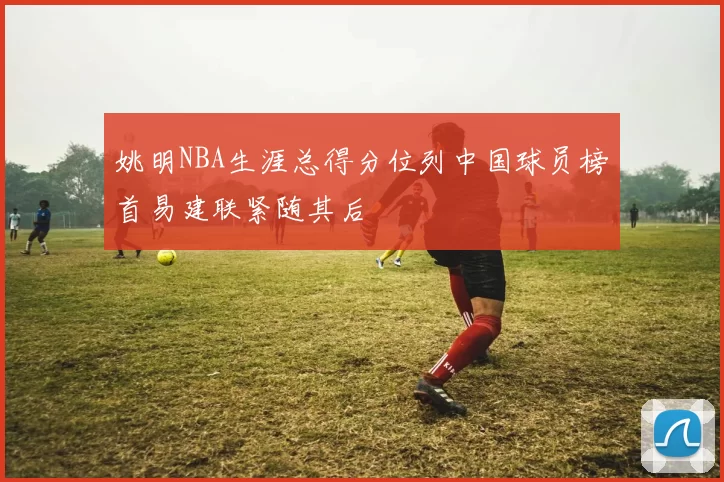 姚明NBA生涯总得分位列中国球员榜首易建联紧随其后