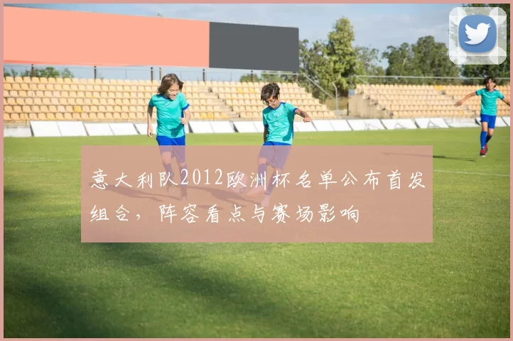 意大利队2012欧洲杯名单公布首发组合,阵容看点与赛场影响