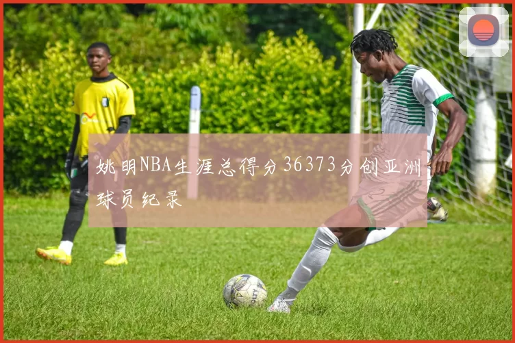 姚明NBA生涯总得分36373分创亚洲球员纪录
