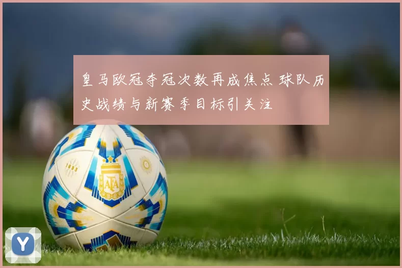 皇马欧冠夺冠次数再成焦点 球队历史战绩与新赛季目标引关注