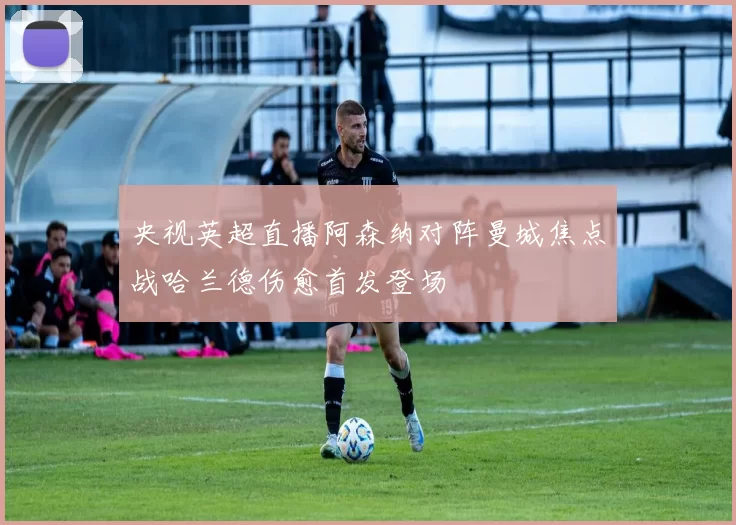 央视英超直播阿森纳对阵曼城焦点战哈兰德伤愈首发登场