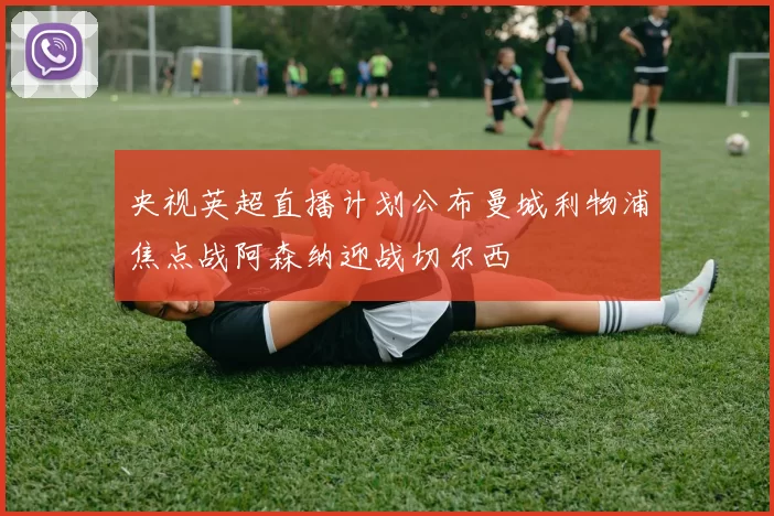 央视英超直播计划公布曼城利物浦焦点战阿森纳迎战切尔西