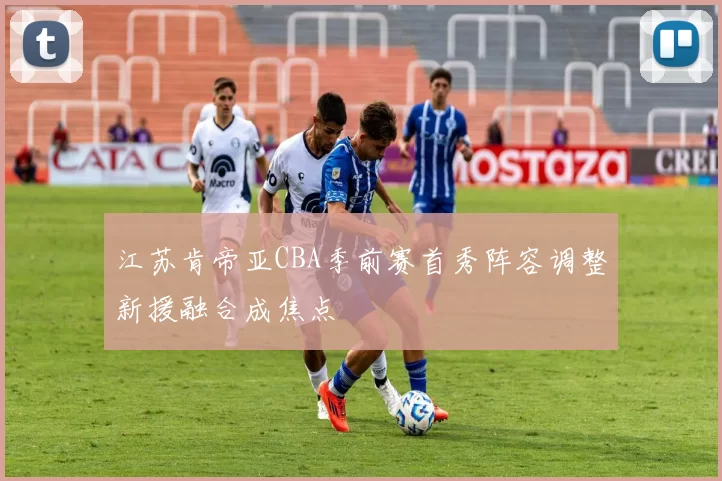 江苏肯帝亚CBA季前赛首秀阵容调整新援融合成焦点