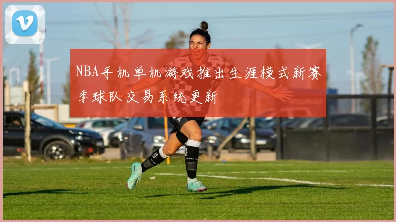 NBA手机单机游戏推出生涯模式新赛季球队交易系统更新