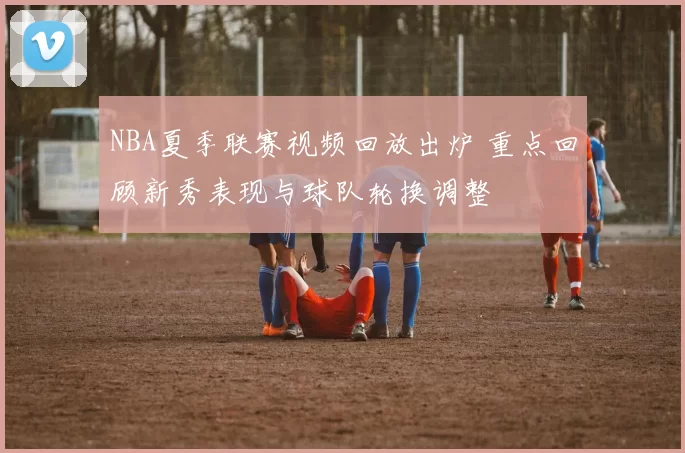 NBA夏季联赛视频回放出炉 重点回顾新秀表现与球队轮换调整