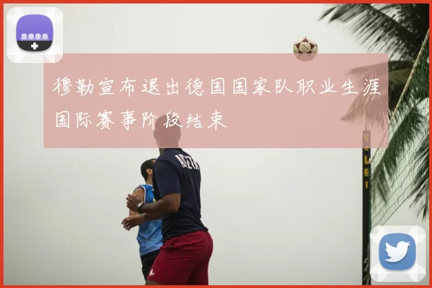穆勒宣布退出德国国家队职业生涯国际赛事阶段结束